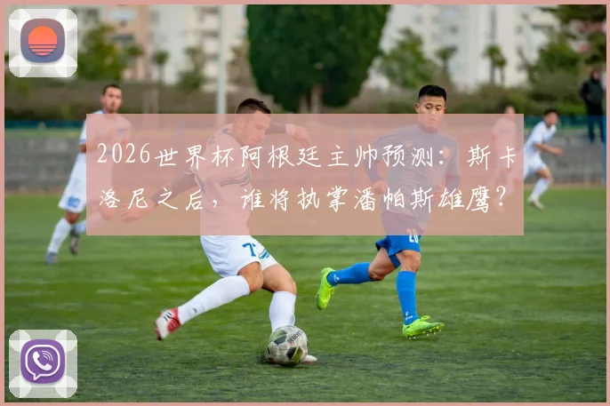 2026世界杯阿根廷主帅预测:斯卡洛尼之后,谁将执掌潘帕斯雄鹰?