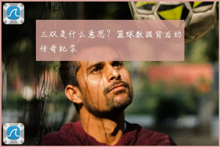 三双是什么意思？篮球数据背后的传奇纪录