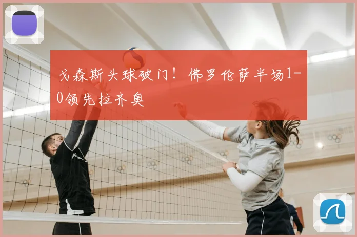 戈森斯头球破门！佛罗伦萨半场1-0领先拉齐奥