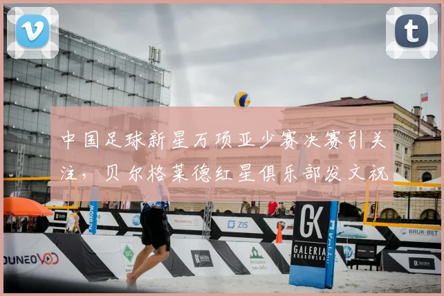 中国足球新星万项亚少赛决赛引关注，贝尔格莱德红星俱乐部发文祝贺表自豪