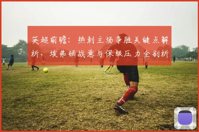英超前瞻：热刺主场争胜关键点解析，埃弗顿战意与保级压力全剖析