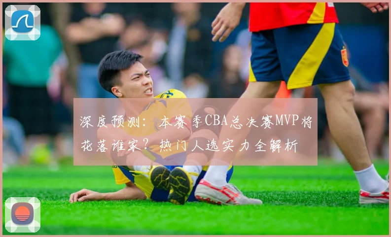深度预测：本赛季CBA总决赛MVP将花落谁家？热门人选实力全解析