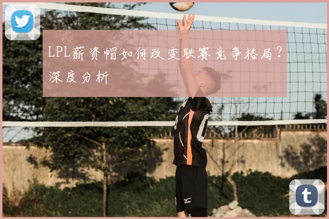 LPL薪资帽如何改变联赛竞争格局?深度分析