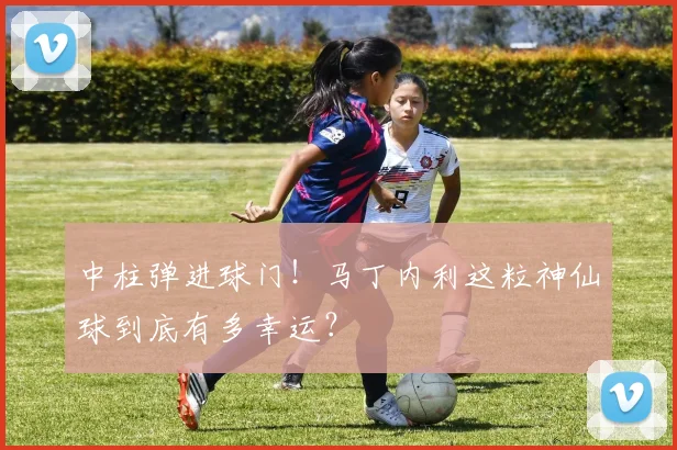 中柱弹进球门！马丁内利这粒神仙球到底有多幸运？