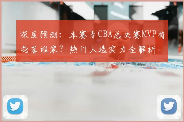 深度预测：本赛季CBA总决赛MVP将花落谁家？热门人选实力全解析
