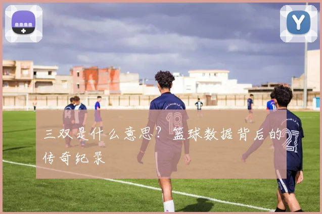 三双是什么意思？篮球数据背后的传奇纪录