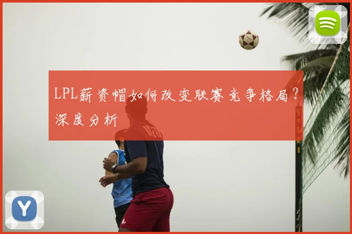 LPL薪资帽如何改变联赛竞争格局?深度分析